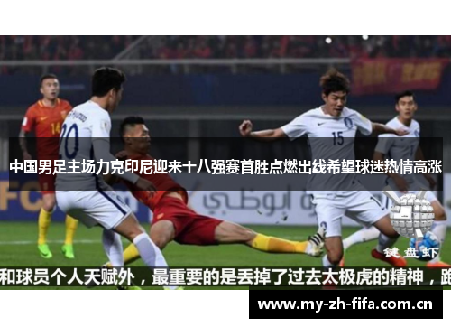 中国男足主场力克印尼迎来十八强赛首胜点燃出线希望球迷热情高涨